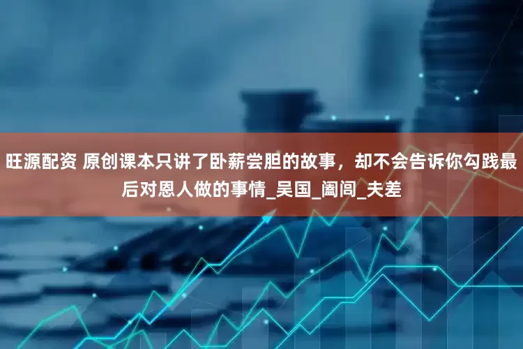 旺源配资 原创课本只讲了卧薪尝胆的故事，却不会告诉你勾践最后对恩人做的事情_吴国_阖闾_夫差
