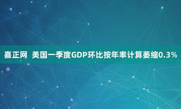 嘉正网  美国一季度GDP环比按年率计算萎缩0.3%