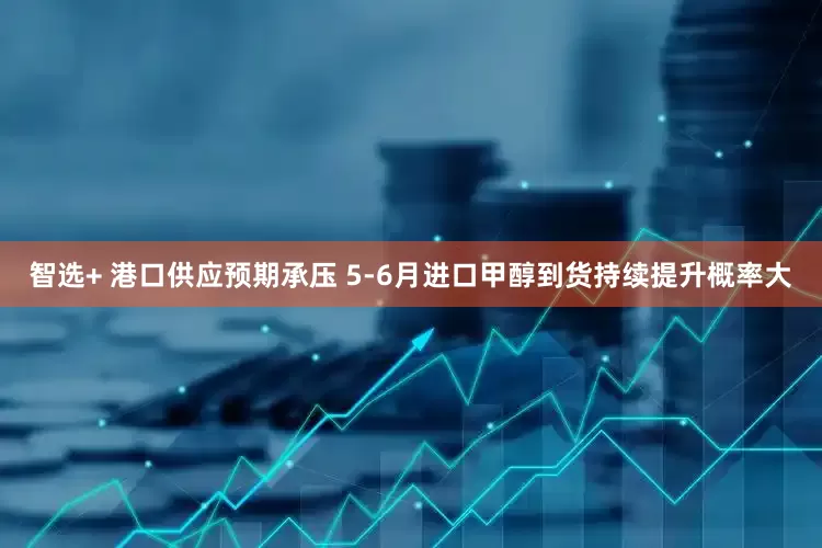 智选+ 港口供应预期承压 5-6月进口甲醇到货持续提升概率大