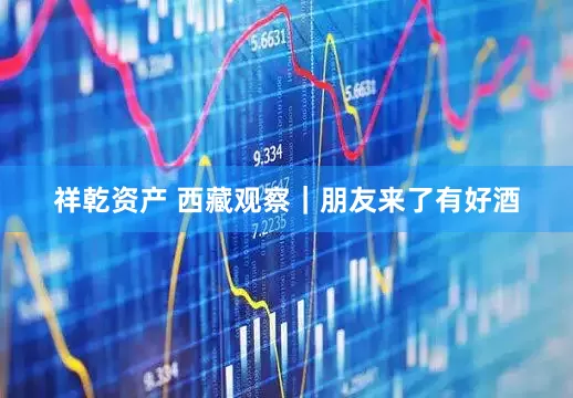 祥乾资产 西藏观察｜朋友来了有好酒