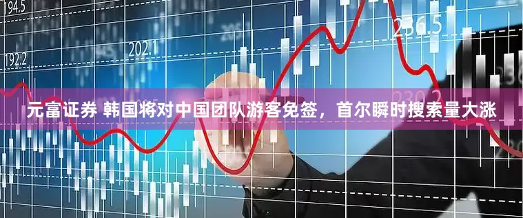 元富证券 韩国将对中国团队游客免签，首尔瞬时搜索量大涨