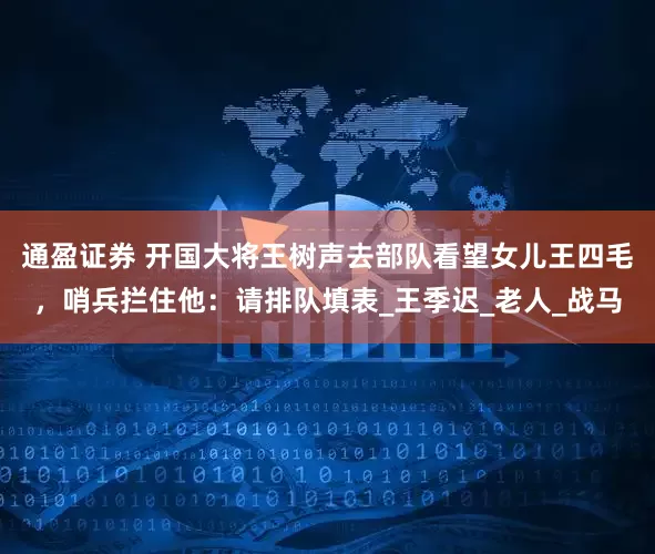 通盈证券 开国大将王树声去部队看望女儿王四毛，哨兵拦住他：请排队填表_王季迟_老人_战马