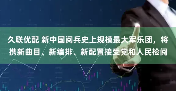 久联优配 新中国阅兵史上规模最大军乐团，将携新曲目、新编排、新配置接受党和人民检阅