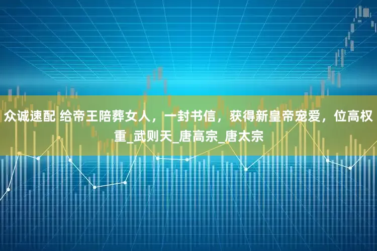 众诚速配 给帝王陪葬女人，一封书信，获得新皇帝宠爱，位高权重_武则天_唐高宗_唐太宗