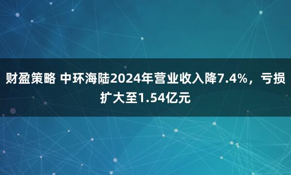财盈策略 中环海陆2024年营业收入降7.4%，亏损扩大至1.54亿元