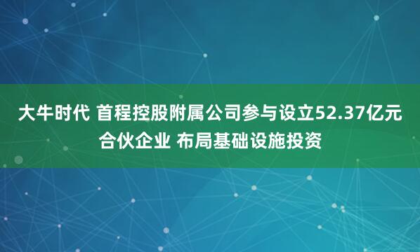 大牛时代 首程控股附属公司参与设立52.37亿元合伙企业 布局基础设施投资