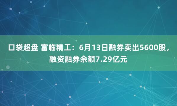 口袋超盘 富临精工：6月13日融券卖出5600股，融资融券余额7.29亿元