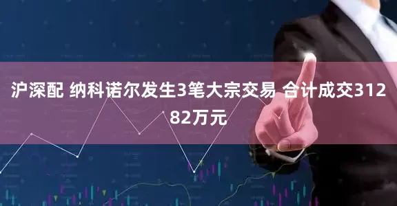 沪深配 纳科诺尔发生3笔大宗交易 合计成交31282万元