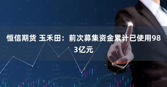 恒信期货 玉禾田：前次募集资金累计已使用983亿元