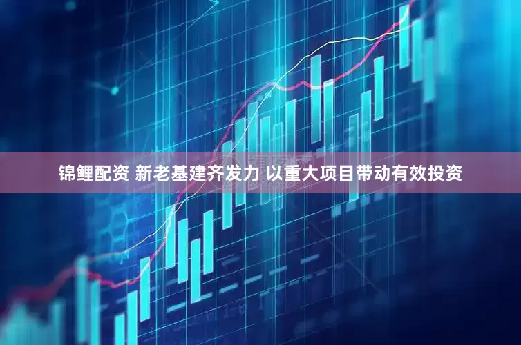 锦鲤配资 新老基建齐发力 以重大项目带动有效投资
