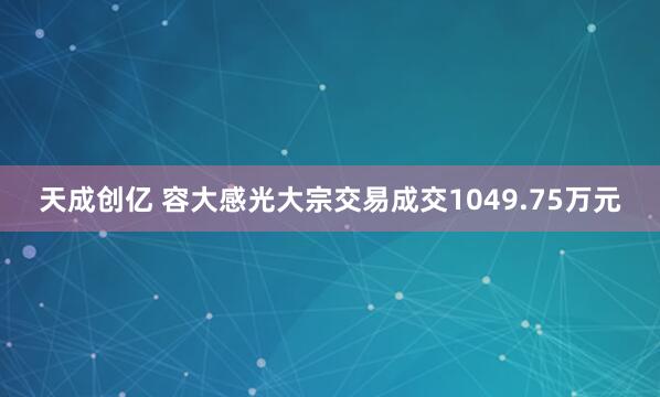 天成创亿 容大感光大宗交易成交1049.75万元